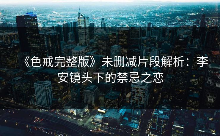 《色戒完整版》未删减片段解析：李安镜头下的禁忌之恋