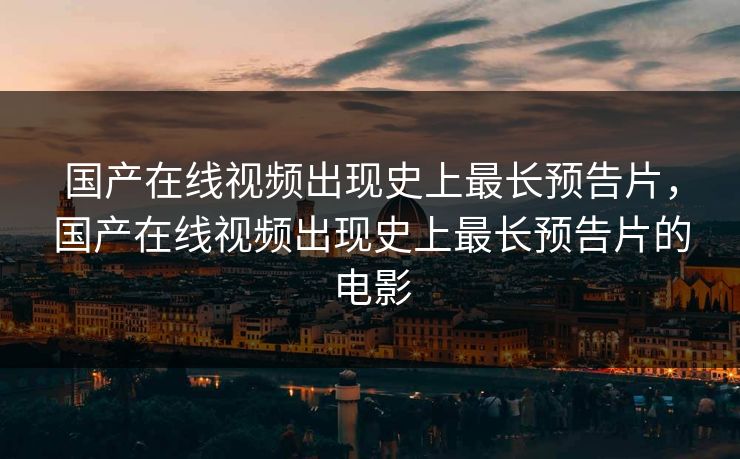 国产在线视频出现史上最长预告片，国产在线视频出现史上最长预告片的电影