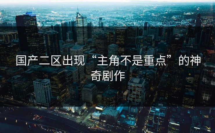 国产二区出现“主角不是重点”的神奇剧作
