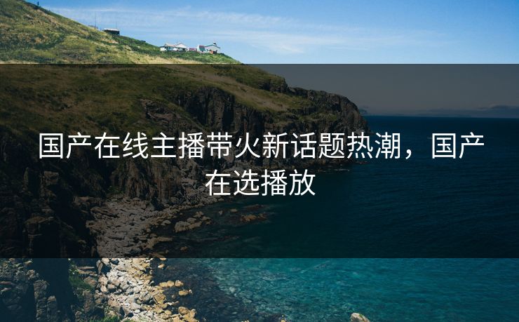 国产在线主播带火新话题热潮，国产在选播放