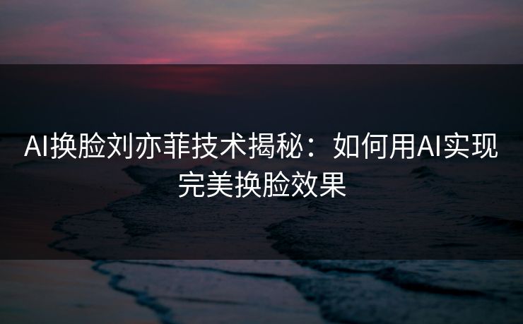AI换脸刘亦菲技术揭秘：如何用AI实现完美换脸效果