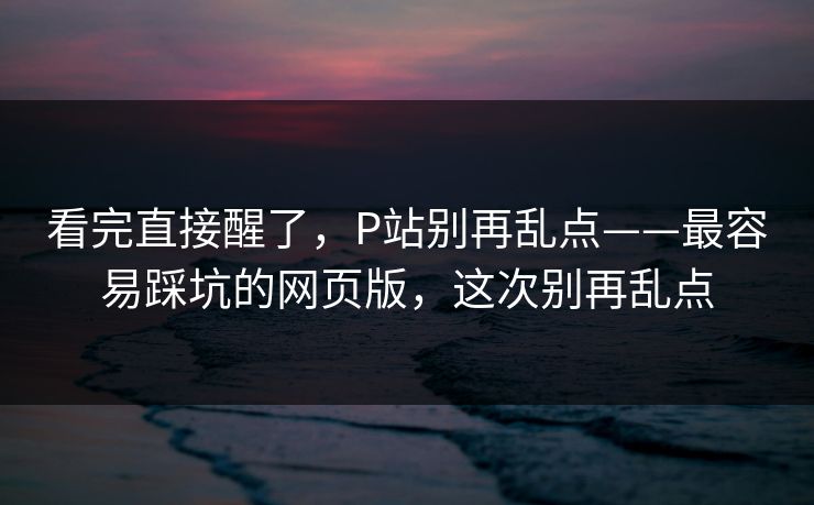 看完直接醒了，P站别再乱点——最容易踩坑的网页版，这次别再乱点