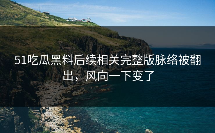 51吃瓜黑料后续相关完整版脉络被翻出，风向一下变了