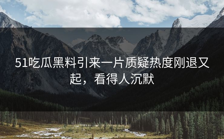 51吃瓜黑料引来一片质疑热度刚退又起，看得人沉默