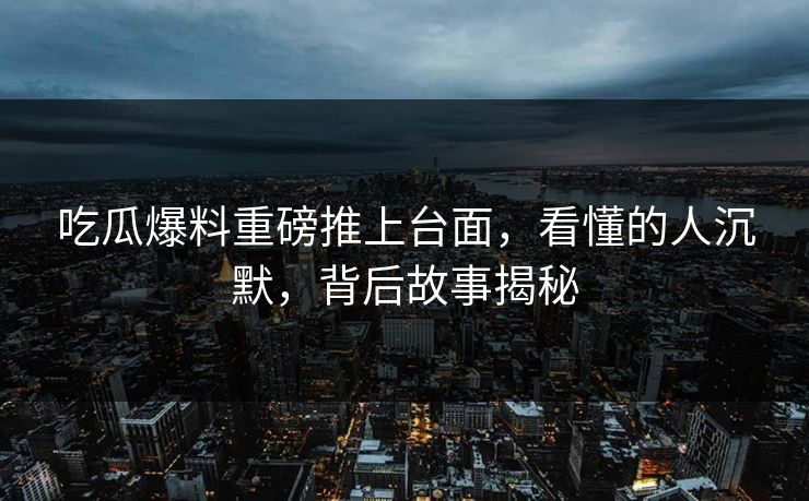 吃瓜爆料重磅推上台面，看懂的人沉默，背后故事揭秘