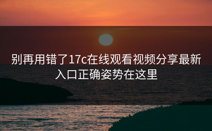 别再用错了17c在线观看视频分享最新入口正确姿势在这里