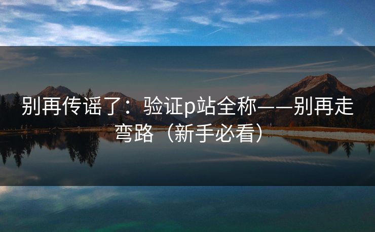 别再传谣了：验证p站全称——别再走弯路（新手必看）