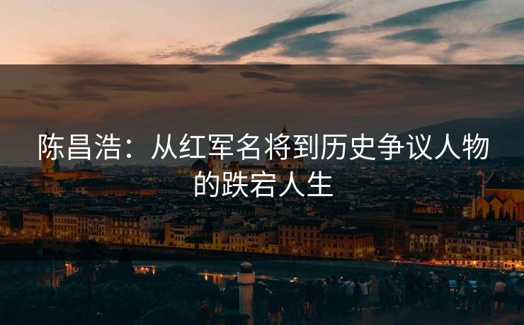 陈昌浩：从红军名将到历史争议人物的跌宕人生