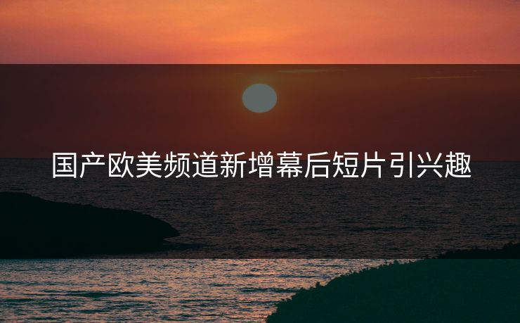 国产欧美频道新增幕后短片引兴趣