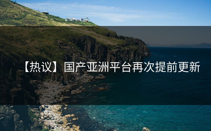 【热议】国产亚洲平台再次提前更新