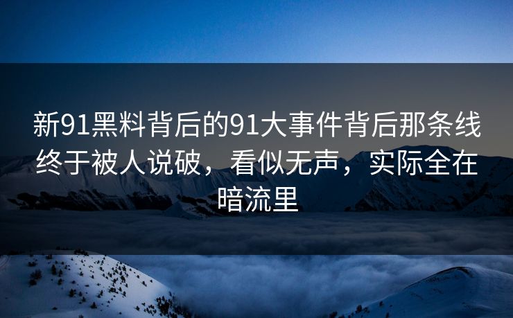 新91黑料背后的91大事件背后那条线终于被人说破，看似无声，实际全在暗流里