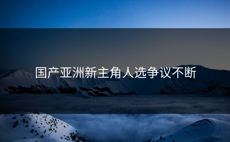 国产亚洲新主角人选争议不断