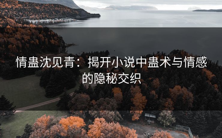 情蛊沈见青：揭开小说中蛊术与情感的隐秘交织