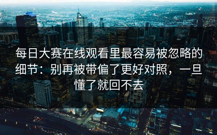 每日大赛在线观看里最容易被忽略的细节：别再被带偏了更好对照，一旦懂了就回不去