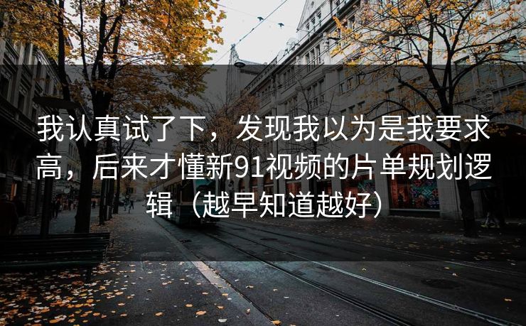 我认真试了下，发现我以为是我要求高，后来才懂新91视频的片单规划逻辑（越早知道越好）