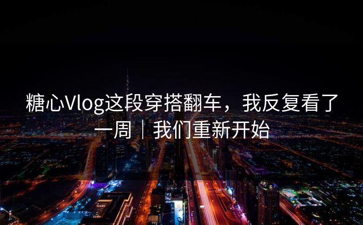 糖心Vlog这段穿搭翻车，我反复看了一周｜我们重新开始