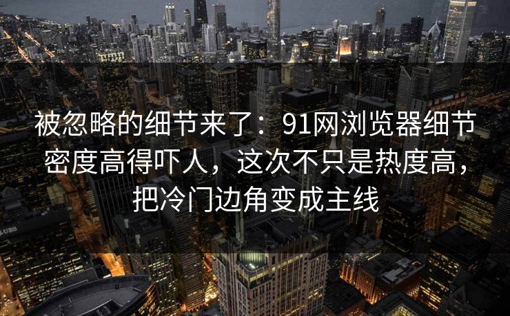 被忽略的细节来了：91网浏览器细节密度高得吓人，这次不只是热度高，把冷门边角变成主线