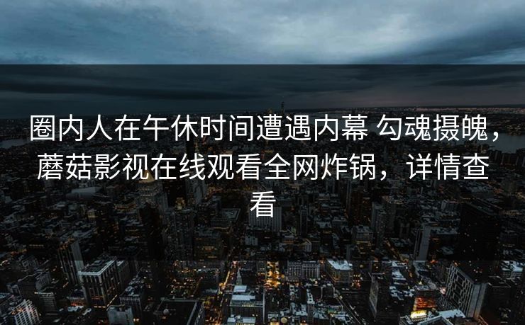 圈内人在午休时间遭遇内幕 勾魂摄魄，蘑菇影视在线观看全网炸锅，详情查看