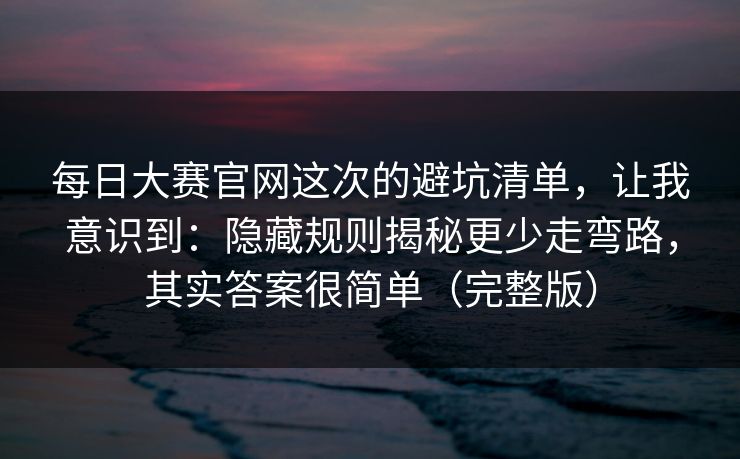 每日大赛官网这次的避坑清单，让我意识到：隐藏规则揭秘更少走弯路，其实答案很简单（完整版）